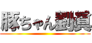豚ちゃん劉眞 ()