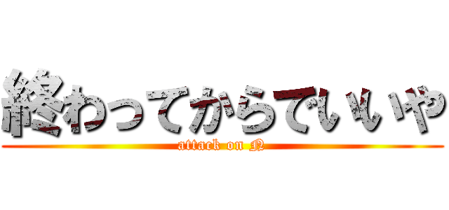 終わってからでいいや (attack on N)