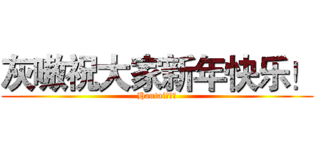 灰嗷祝大家新年快乐！ (Hantaiの祝福)