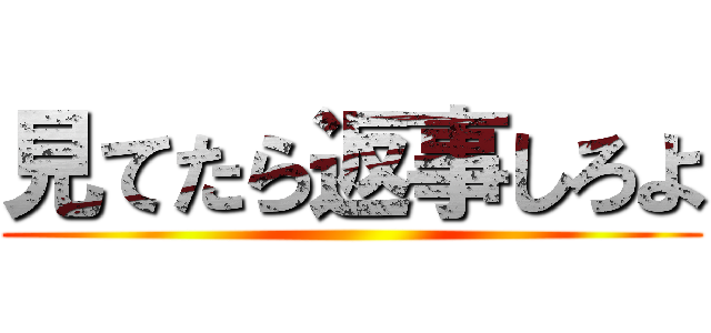 見てたら返事しろよ ()