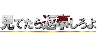 見てたら返事しろよ ()