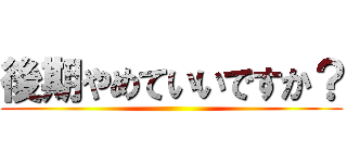 後期やめていいですか？ ()