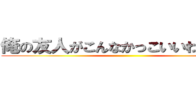 俺の友人がこんなかっこいいわけがない ()