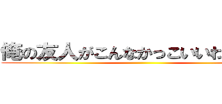 俺の友人がこんなかっこいいわけがない ()