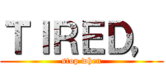 ＴＩＲＥＤ， (stop when)