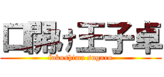 口開け王子卓 (fukushima suguru)