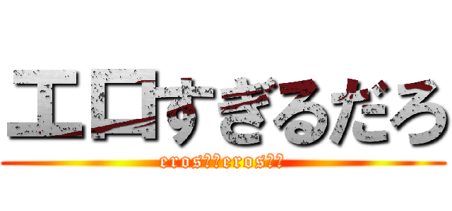 エロすぎるだろ (eros！！eros！！)