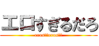 エロすぎるだろ (eros！！eros！！)