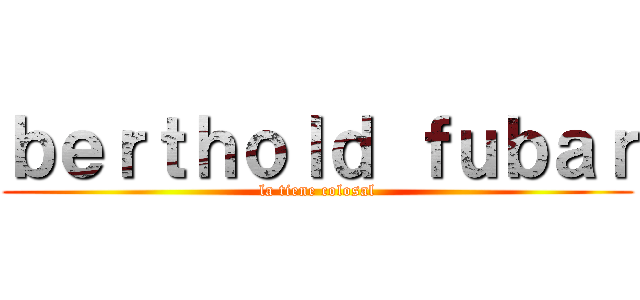 ｂｅｒｔｈｏｌｄ ｆｕｂａｒ (la tiene colosal)