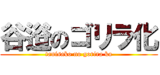 谷逧のゴリラ化 (tanisako no gorira ka)