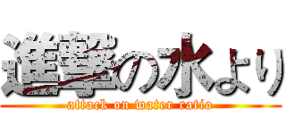 進撃の水より (attack on water ratio)