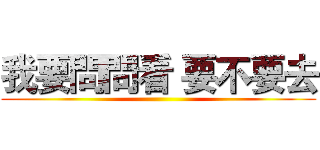 我要問問看 要不要去 ()