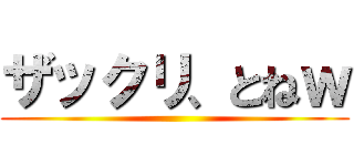 ザックリ、とねｗ ()