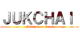 ＪＵＫＣＨＡＩ  (Jukchai on titan)