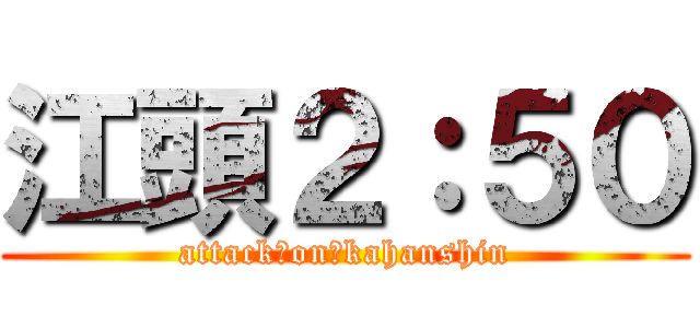 江頭２：５０ (attack　on　kahanshin)
