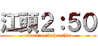 江頭２：５０ (attack　on　kahanshin)