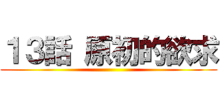 １３話 原初的欲求 ()