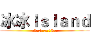 冰冰Ｉｓｌａｎｄ (attack on titan)