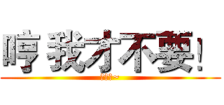 哼 我才不要！ (ㄌㄩㄝ~)