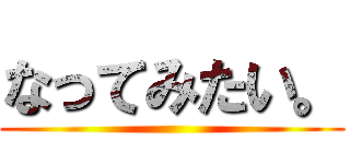 なってみたい。 ()