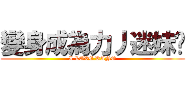 變身成為力丿迷妹♥ (I LOVE KANO)