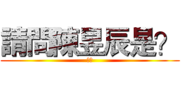 請問陳昱辰是？ (白痴)