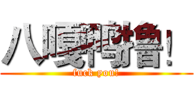 八嘎鸭撸！ (fuck you!)
