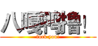 八嘎鸭撸！ (fuck you!)
