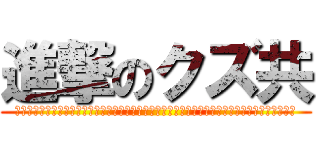 進撃のクズ共 (モニャフーニャップスッポコホニャーオンンンィイ゛イ゛ェエ゛エ゛ァア゛ッッッッッポォオ゛ォオ゛)