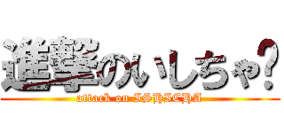 進撃のいしちゃ〜 (attack on ISHICHA)