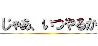 じゃあ、いつやるか ()