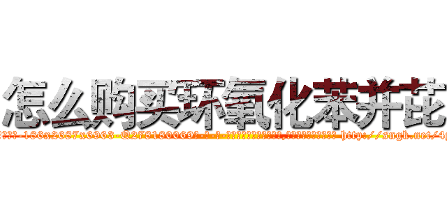 怎么购买环氧化苯并芘 (怎么购买环氧化苯并芘【电-186x2687x6963-Q278180069元-吉-药-业】我们做的是长期生意,靠的是老客户长期支持 http://sngk.net/4y3wAJ
)
