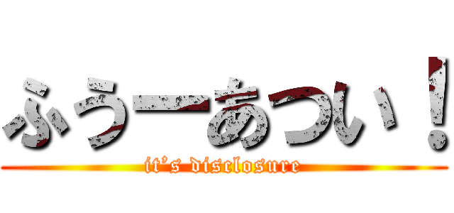 ふうーあつい！ (it’s disclosure)