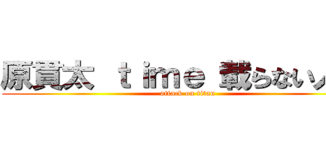 原貫太 ｔｉｍｅ 載らない人   (attack on titan)