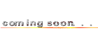 ｃｏｍｉｎｇ ｓｏｏｎ．．． ．．． (coming soon... ...)