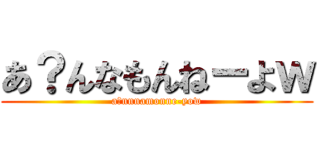 あ？んなもんねーよｗ (a?nnnamonne-yow)