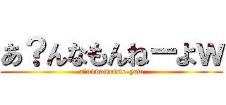あ？んなもんねーよｗ (a?nnnamonne-yow)