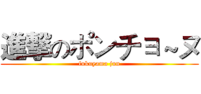 進撃のポンチョ～ヌ (fukuyama jun)
