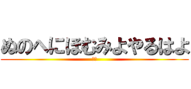 ぬのへにほむみよやるはよ (せせ)