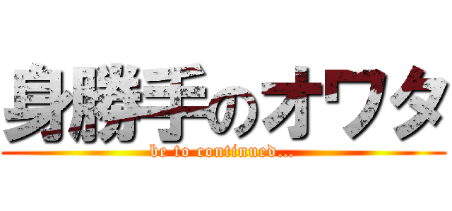 身勝手のオワタ (be to continued…)