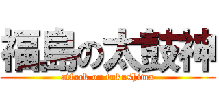 福島の太鼓神 (attack on fukushima)