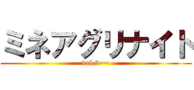 ミネアグリナイト (vol.3~~)