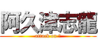 阿久津志龍 (attack on ?)