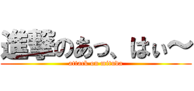 進撃のあっ、はぃ～ (attack on mituda)