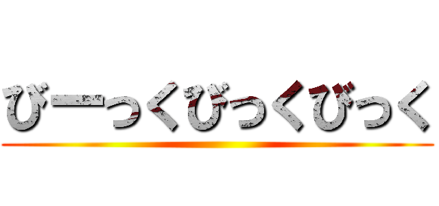 びーっくびっくびっく ()