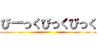 びーっくびっくびっく ()