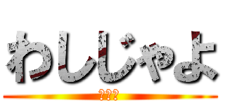 わしじゃよ (誰だよ)