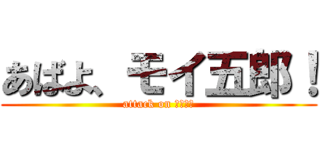 あばよ、モイ五郎！ (attack on 武田ダー)