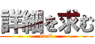 詳細を求む (kwsk)