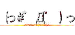 （つ＃゜Д゜） つ (attack on (つ#ﾟДﾟ) つ)